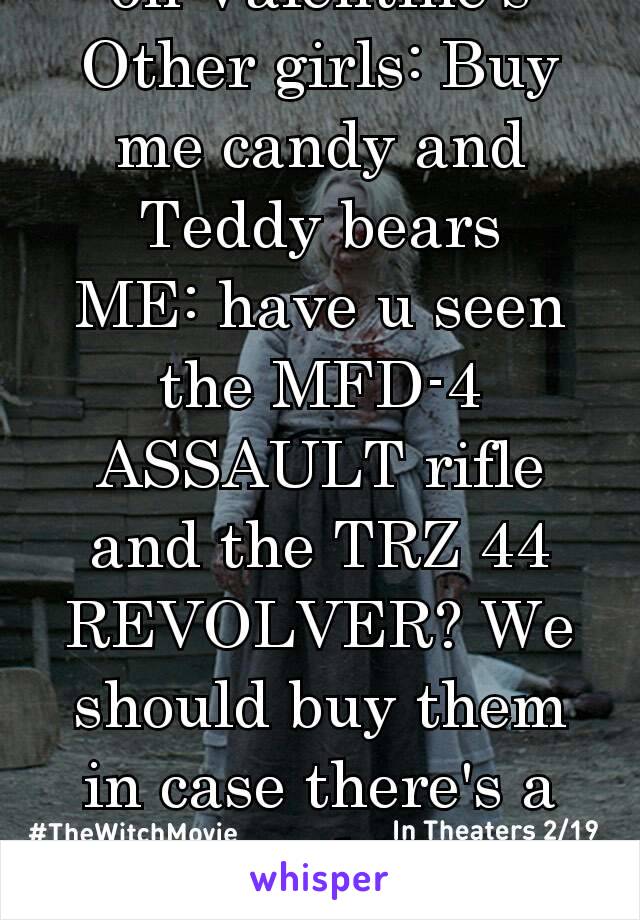  on Valentine's 
Other girls: Buy me candy and Teddy bears
ME: have u seen the MFD-4 ASSAULT rifle and the TRZ 44 REVOLVER? We should buy them in case there's a zombie apocalypse! 😃