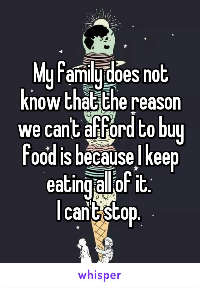 My family does not know that the reason we can't afford to buy food is because I keep eating all of it. 
I can't stop. 