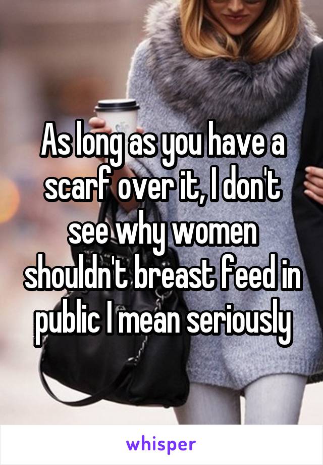 As long as you have a scarf over it, I don't see why women shouldn't breast feed in public I mean seriously