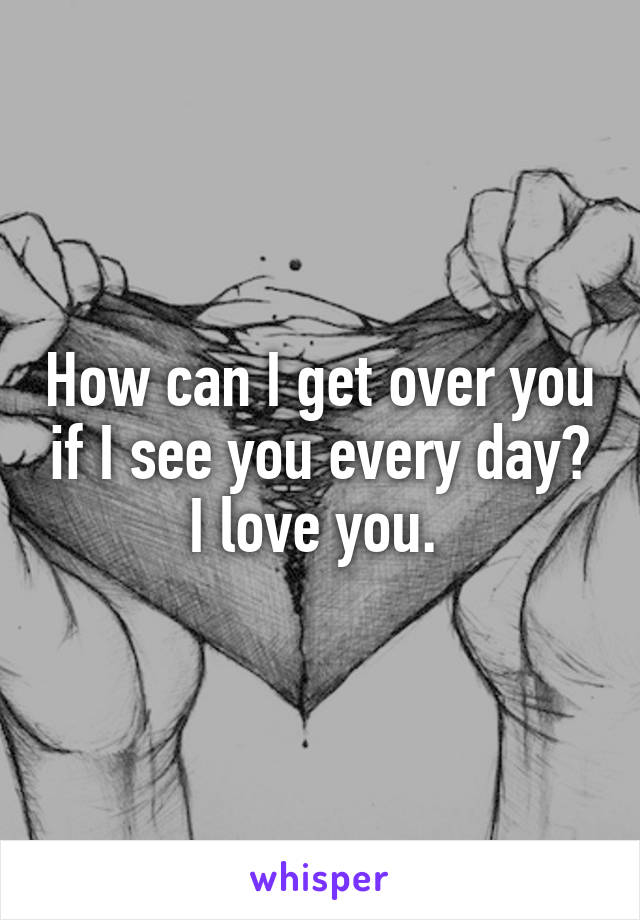 How can I get over you if I see you every day? I love you. 