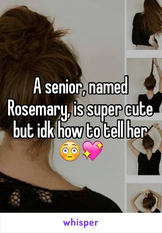 A senior, named Rosemary, is super cute but idk how to tell her 😳💖