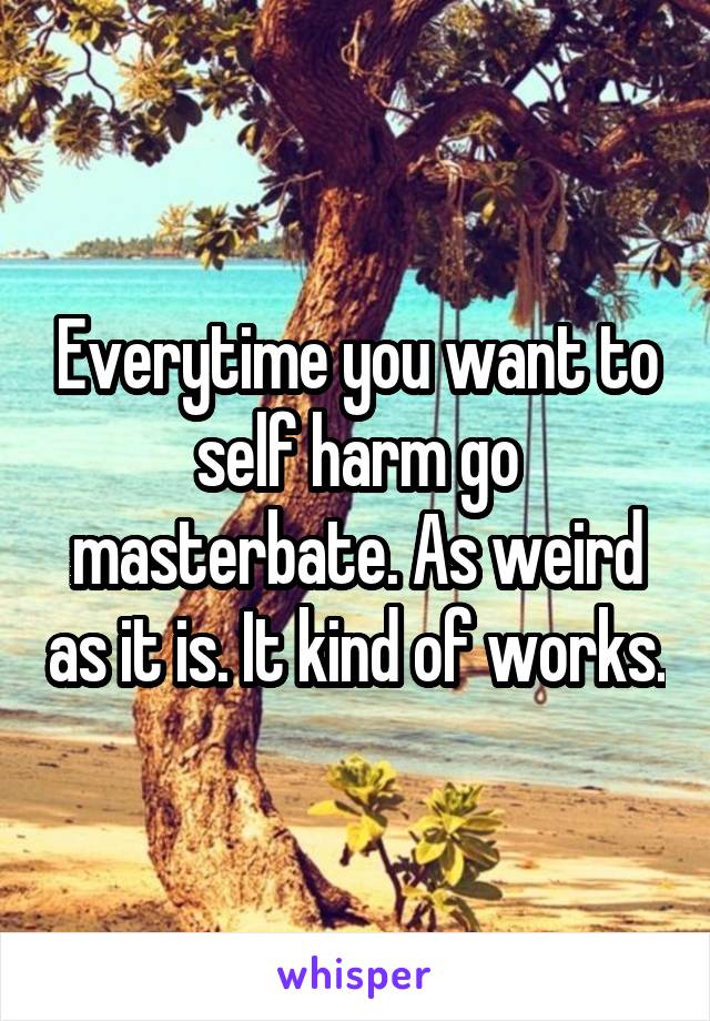 Everytime you want to self harm go masterbate. As weird as it is. It kind of works.