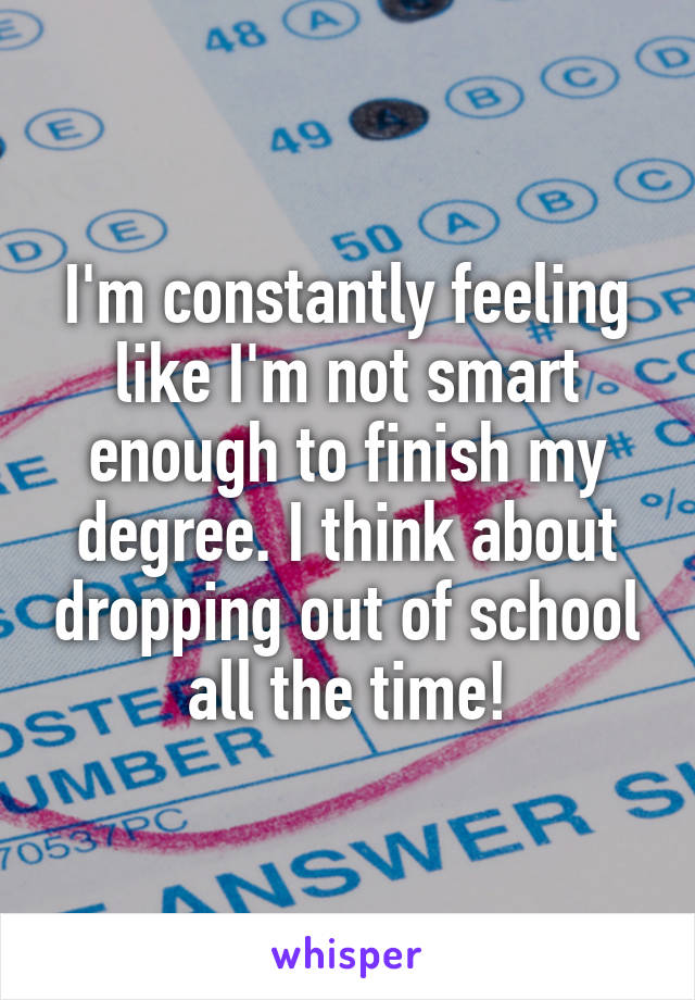 I'm constantly feeling like I'm not smart enough to finish my degree. I think about dropping out of school all the time!