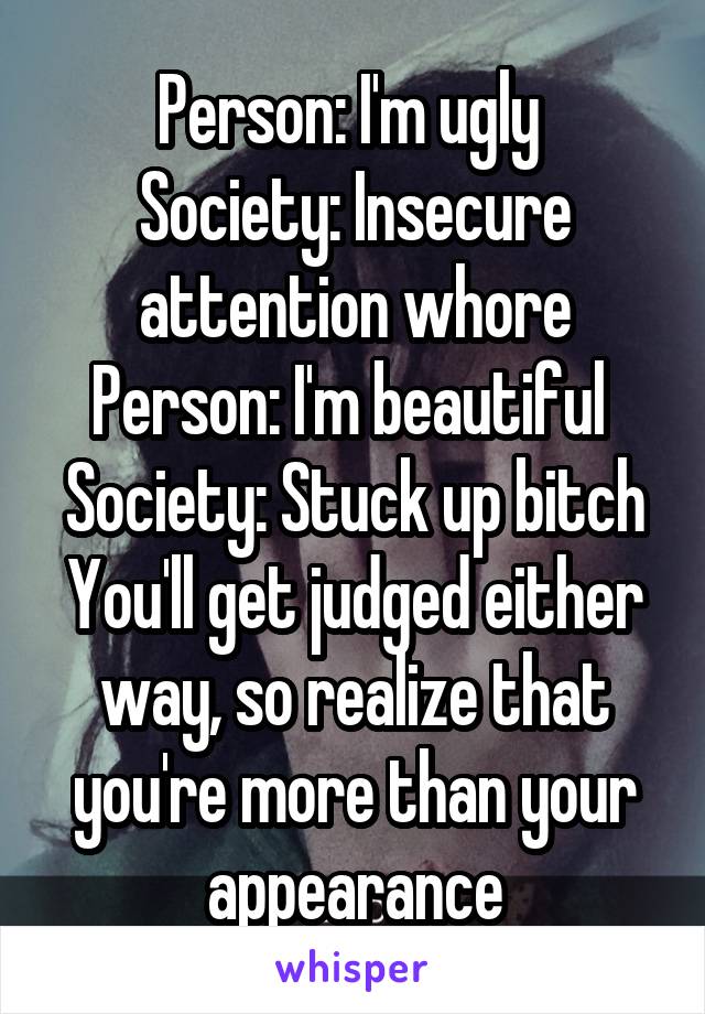 Person: I'm ugly 
Society: Insecure attention whore
Person: I'm beautiful 
Society: Stuck up bitch
You'll get judged either way, so realize that you're more than your appearance