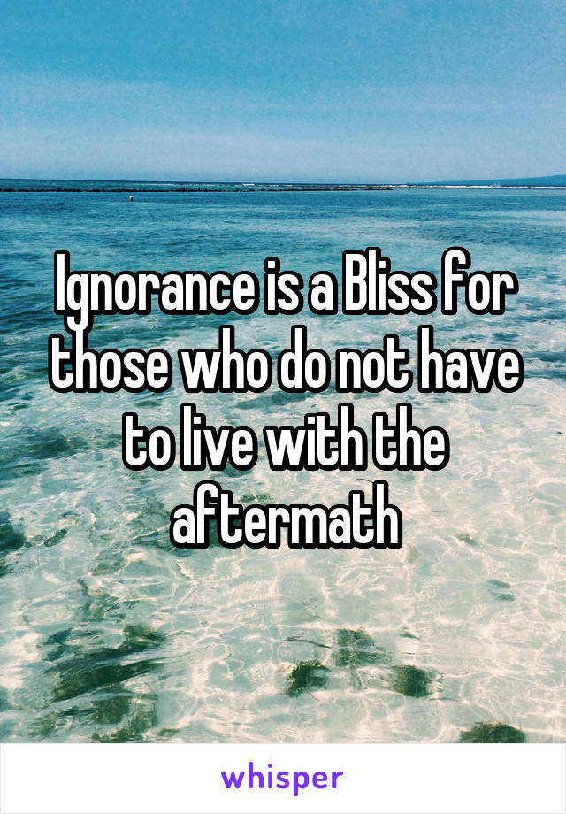 Ignorance is a Bliss for those who do not have to live with the aftermath