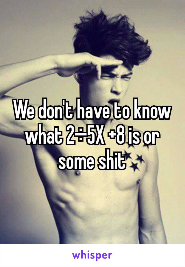 We don't have to know what 2÷5X +8 is or some shit