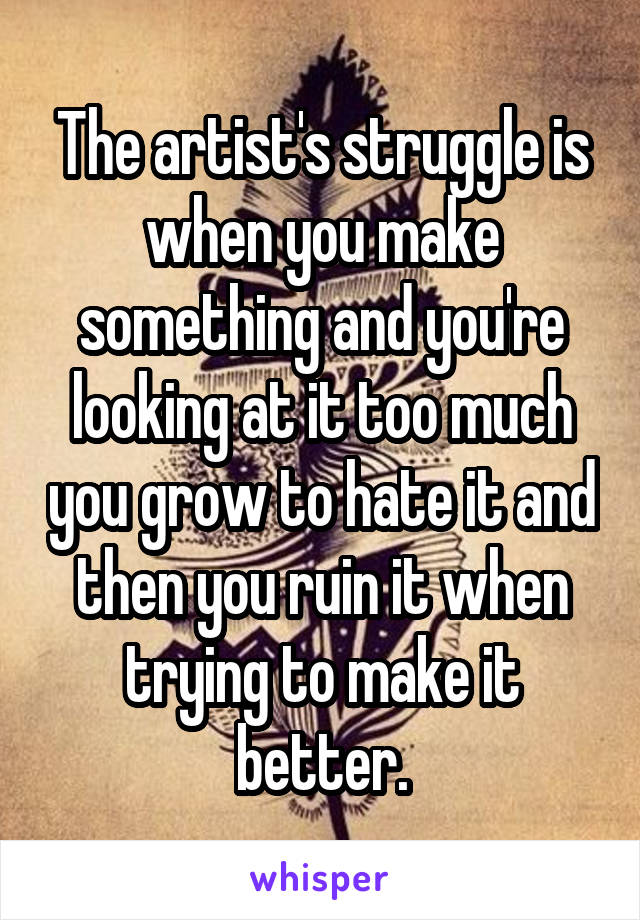 The artist's struggle is when you make something and you're looking at it too much you grow to hate it and then you ruin it when trying to make it better.