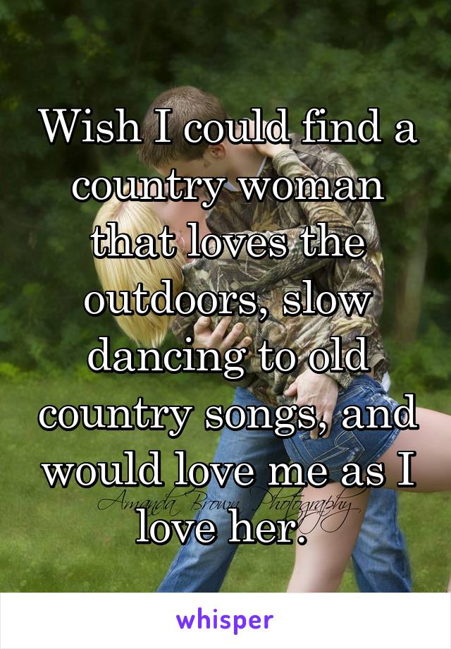 Wish I could find a country woman that loves the outdoors, slow dancing to old country songs, and would love me as I love her. 