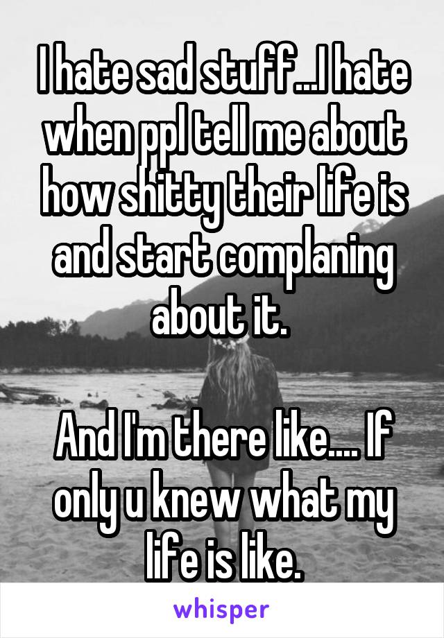 I hate sad stuff...I hate when ppl tell me about how shitty their life is and start complaning about it. 

And I'm there like.... If only u knew what my life is like.