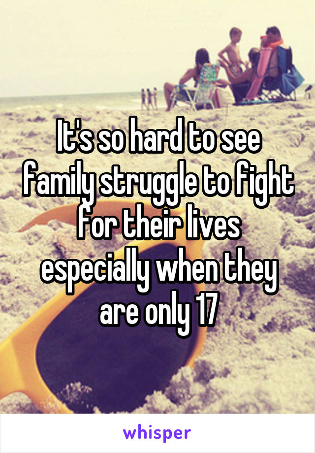 It's so hard to see family struggle to fight for their lives especially when they are only 17