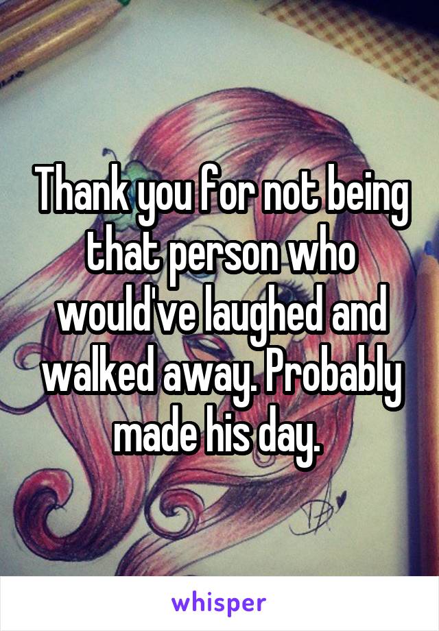 Thank you for not being that person who would've laughed and walked away. Probably made his day. 