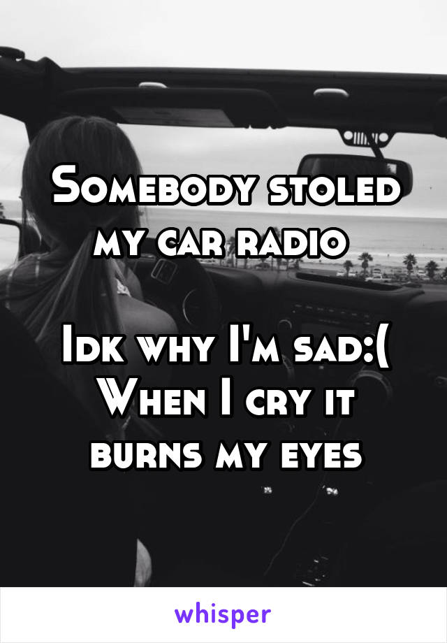 Somebody stoled my car radio 

Idk why I'm sad:(
When I cry it burns my eyes