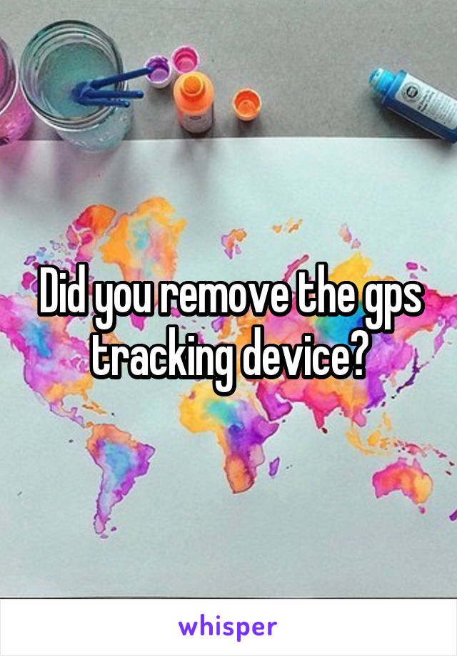 Did you remove the gps tracking device?