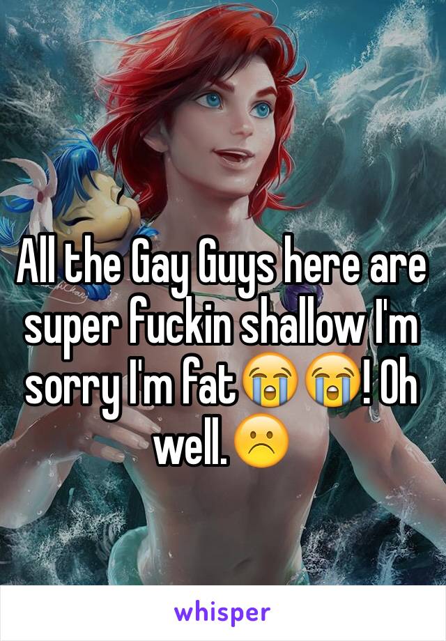 All the Gay Guys here are super fuckin shallow I'm sorry I'm fat😭😭! Oh well.☹️