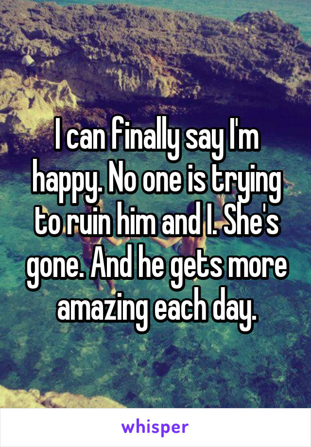 I can finally say I'm happy. No one is trying to ruin him and I. She's gone. And he gets more amazing each day.