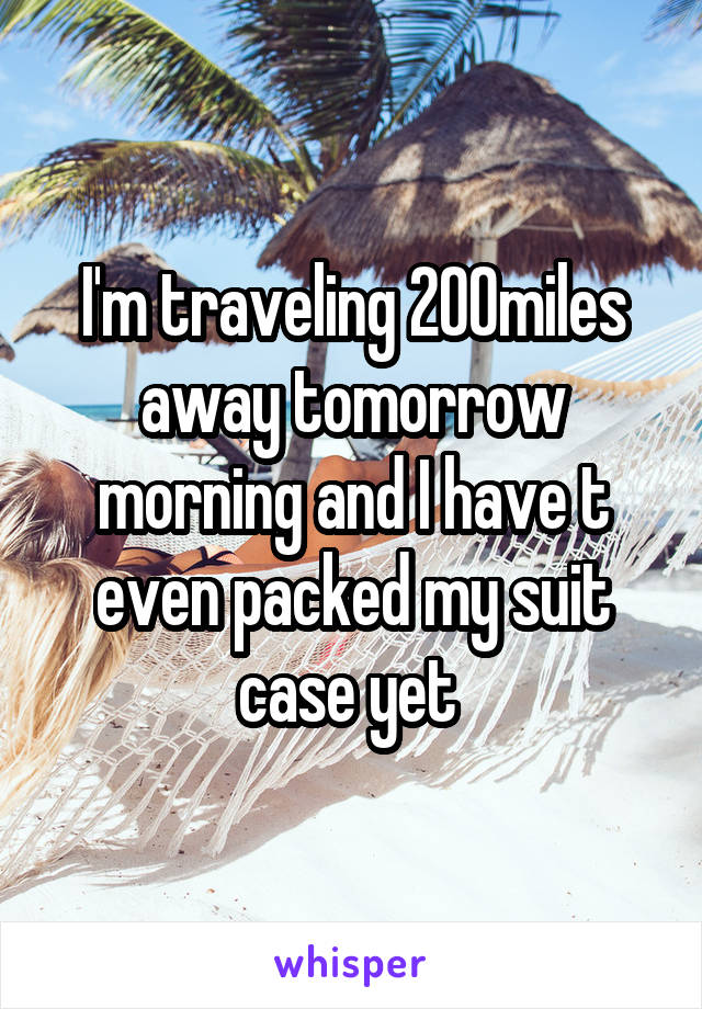 I'm traveling 200miles away tomorrow morning and I have t even packed my suit case yet 