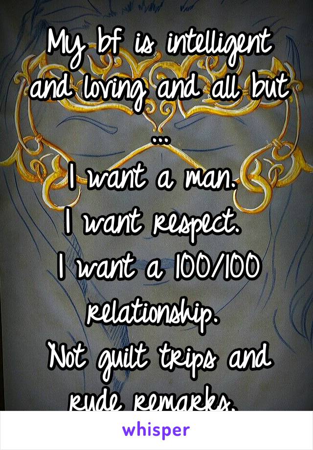 My bf is intelligent and loving and all but ...
I want a man. 
I want respect. 
I want a 100/100 relationship. 
Not guilt trips and rude remarks. 