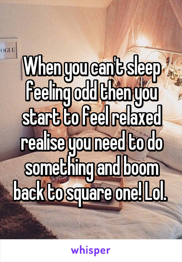 When you can't sleep feeling odd then you start to feel relaxed realise you need to do something and boom back to square one! Lol. 