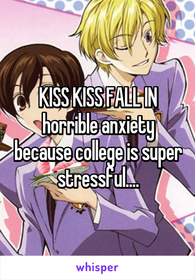 KISS KISS FALL IN horrible anxiety because college is super stressful....