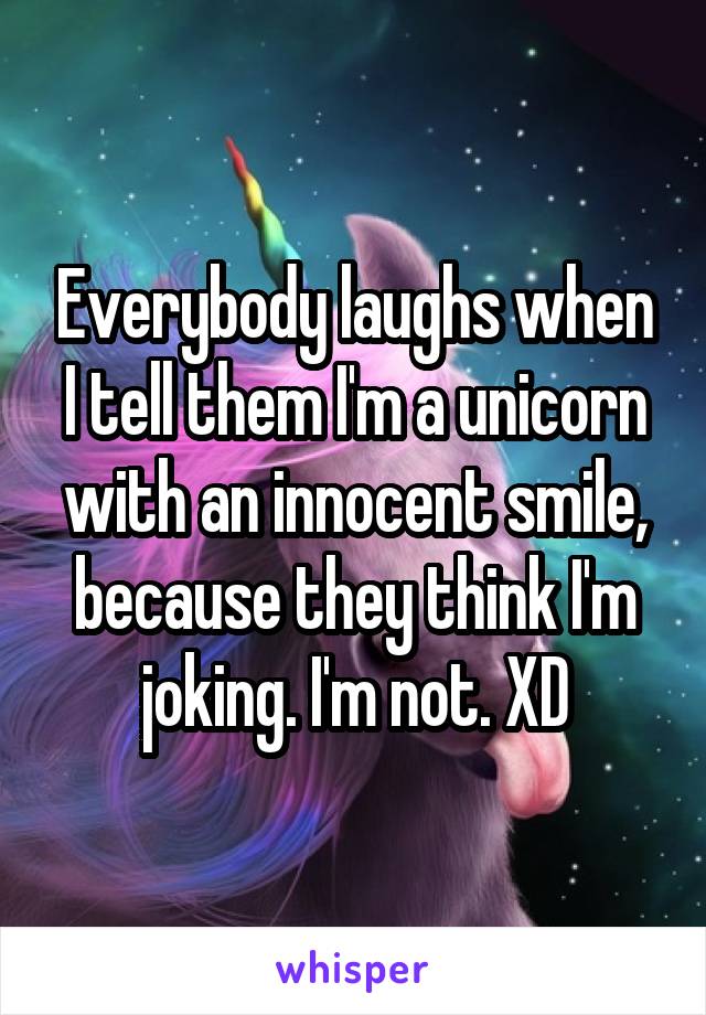 Everybody laughs when I tell them I'm a unicorn with an innocent smile, because they think I'm joking. I'm not. XD