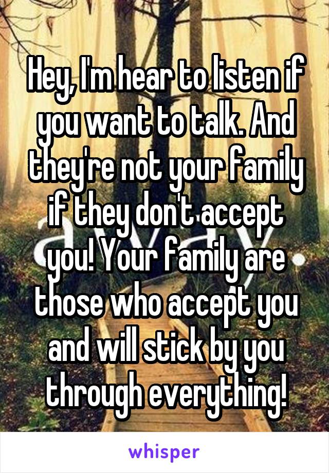 Hey, I'm hear to listen if you want to talk. And they're not your family if they don't accept you! Your family are those who accept you and will stick by you through everything!