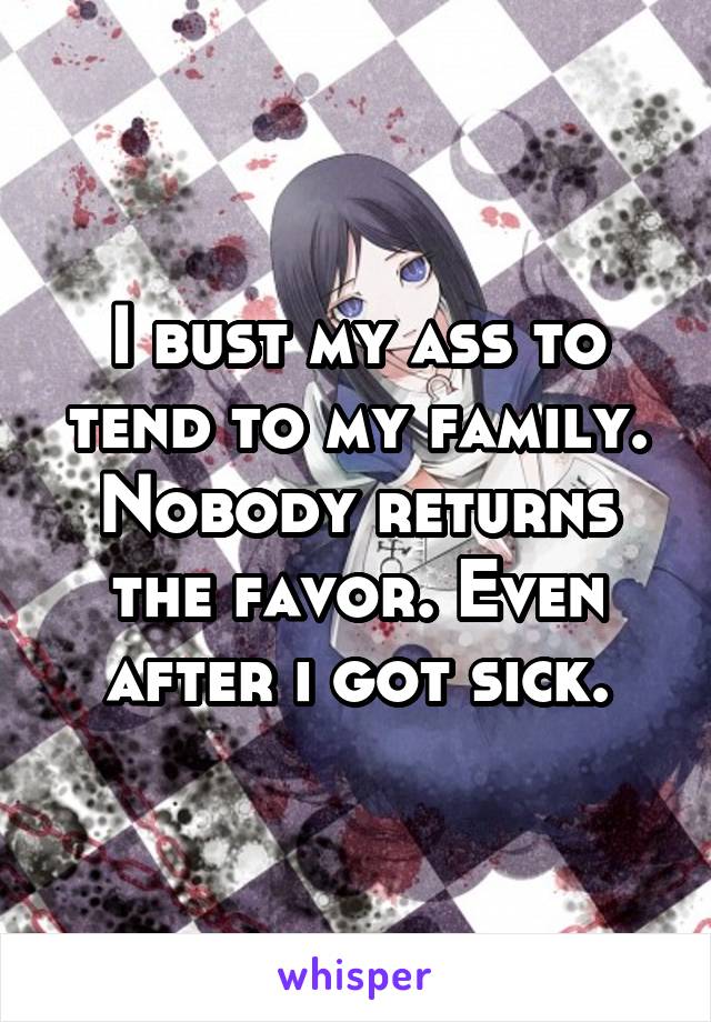 I bust my ass to tend to my family. Nobody returns the favor. Even after i got sick.