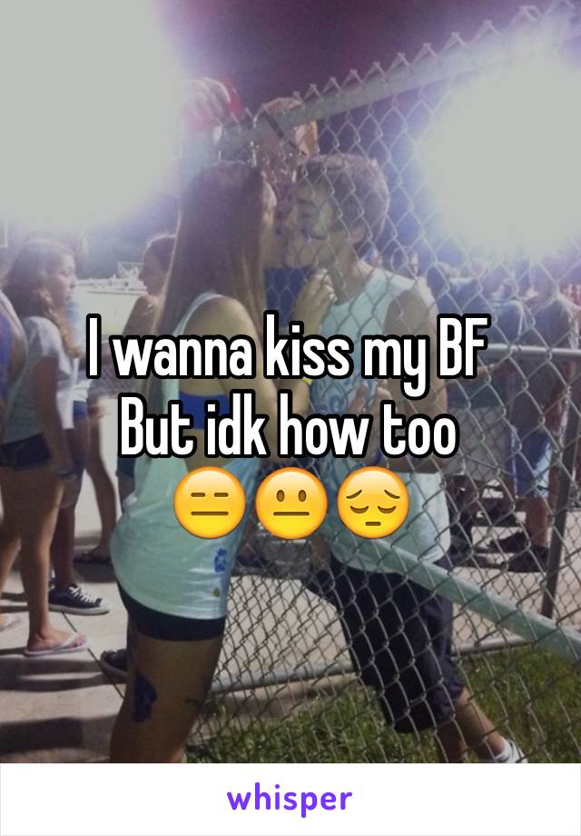 I wanna kiss my BF
But idk how too
😑😐😔