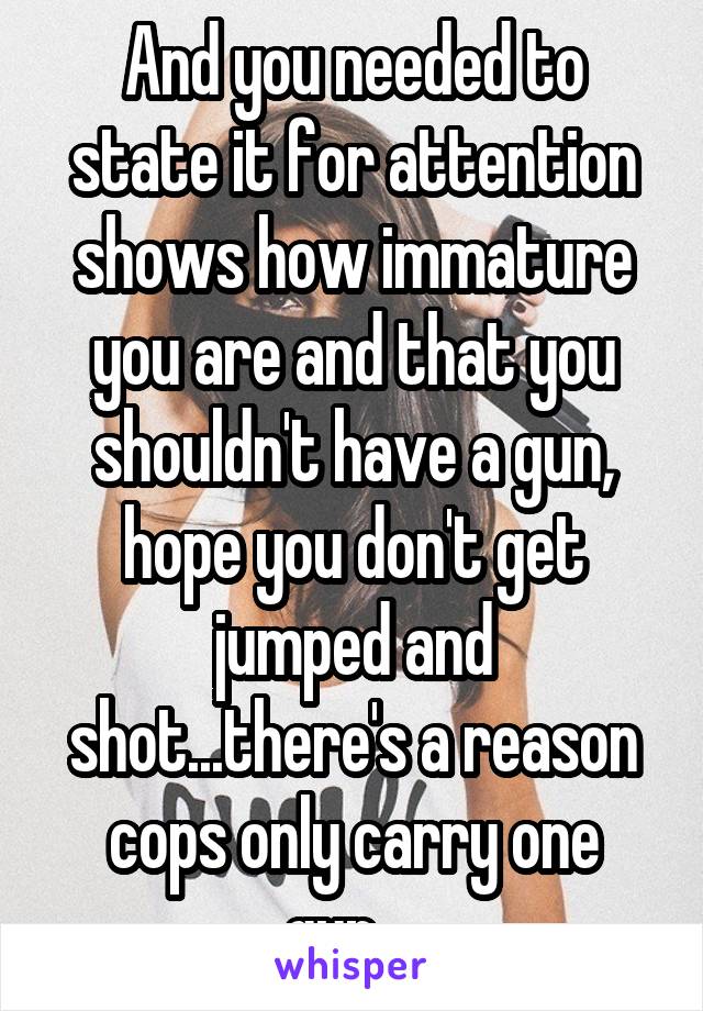 And you needed to state it for attention shows how immature you are and that you shouldn't have a gun, hope you don't get jumped and shot...there's a reason cops only carry one gun....