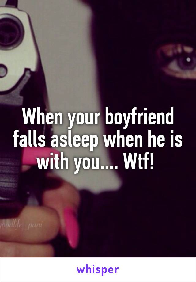 When your boyfriend falls asleep when he is with you.... Wtf! 