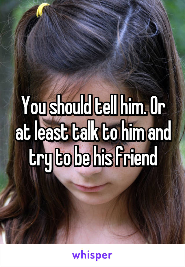 You should tell him. Or at least talk to him and try to be his friend