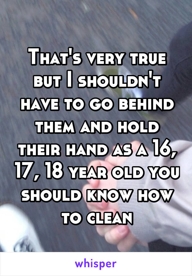 That's very true but I shouldn't have to go behind them and hold their hand as a 16, 17, 18 year old you should know how to clean