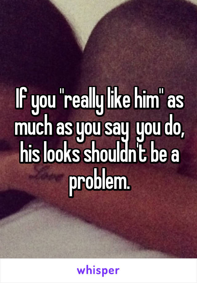 If you "really like him" as much as you say  you do, his looks shouldn't be a problem.