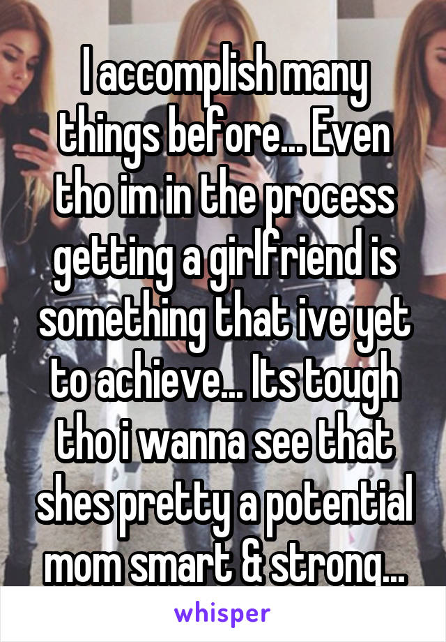 I accomplish many things before... Even tho im in the process getting a girlfriend is something that ive yet to achieve... Its tough tho i wanna see that shes pretty a potential mom smart & strong...