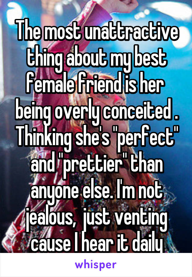 The most unattractive thing about my best female friend is her  being overly conceited . Thinking she's "perfect" and "prettier" than anyone else. I'm not jealous,  just venting cause I hear it daily