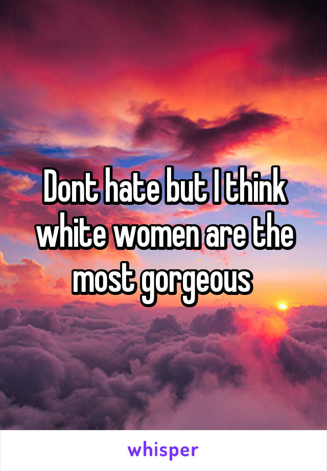 Dont hate but I think white women are the most gorgeous 