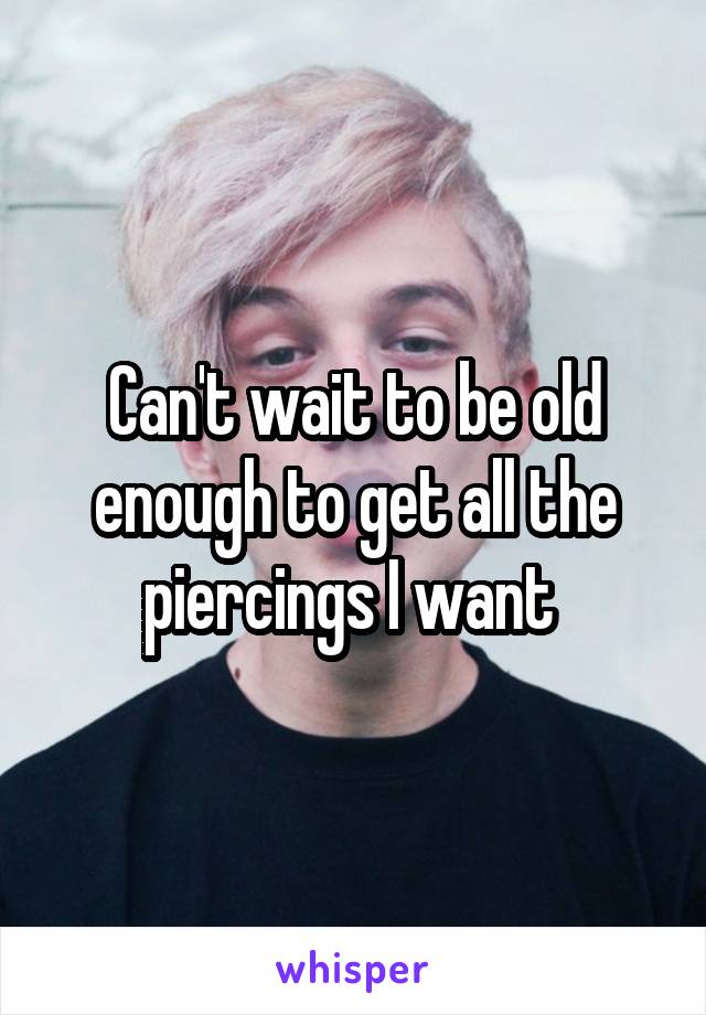 Can't wait to be old enough to get all the piercings I want 