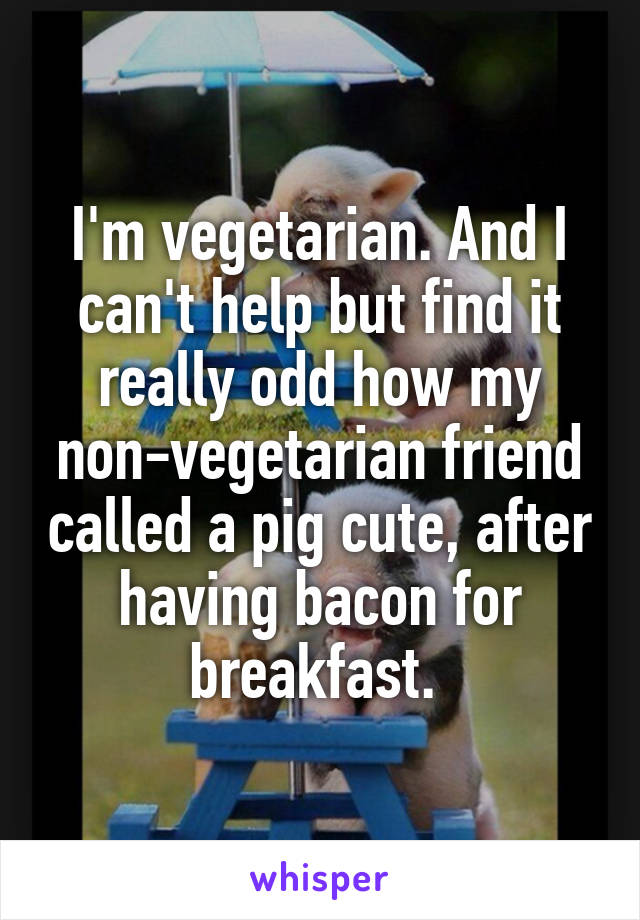 I'm vegetarian. And I can't help but find it really odd how my non-vegetarian friend called a pig cute, after having bacon for breakfast. 