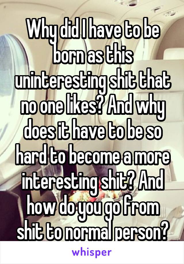 Why did I have to be born as this uninteresting shit that no one likes? And why does it have to be so hard to become a more interesting shit? And how do you go from shit to normal person?