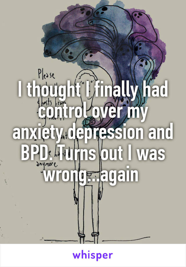 I thought I finally had control over my anxiety depression and BPD. Turns out I was wrong...again 