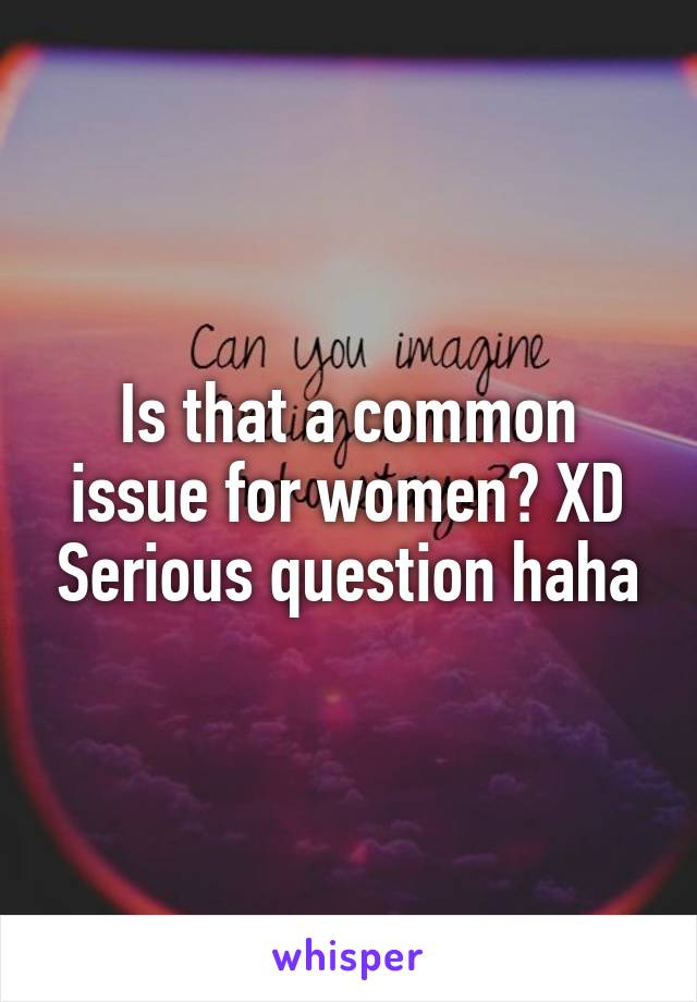 Is that a common issue for women? XD Serious question haha