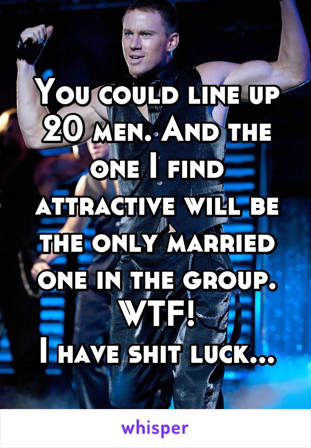 You could line up 20 men. And the one I find attractive will be the only married one in the group. WTF!
I have shit luck...