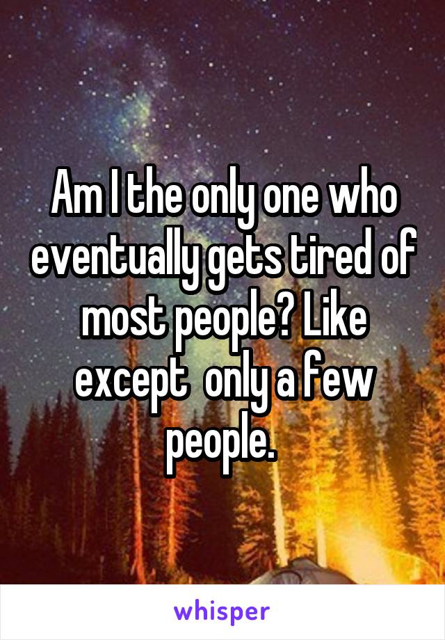 Am I the only one who eventually gets tired of most people? Like except  only a few people. 