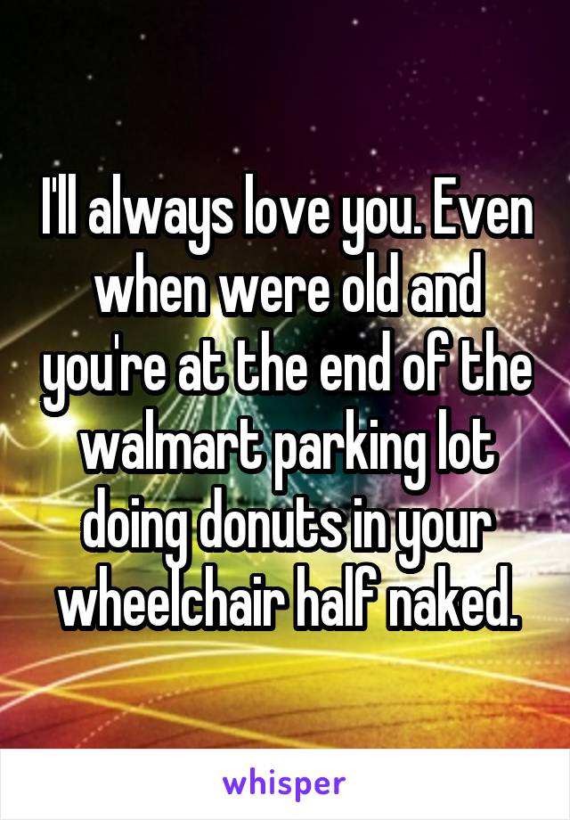 I'll always love you. Even when were old and you're at the end of the walmart parking lot doing donuts in your wheelchair half naked.