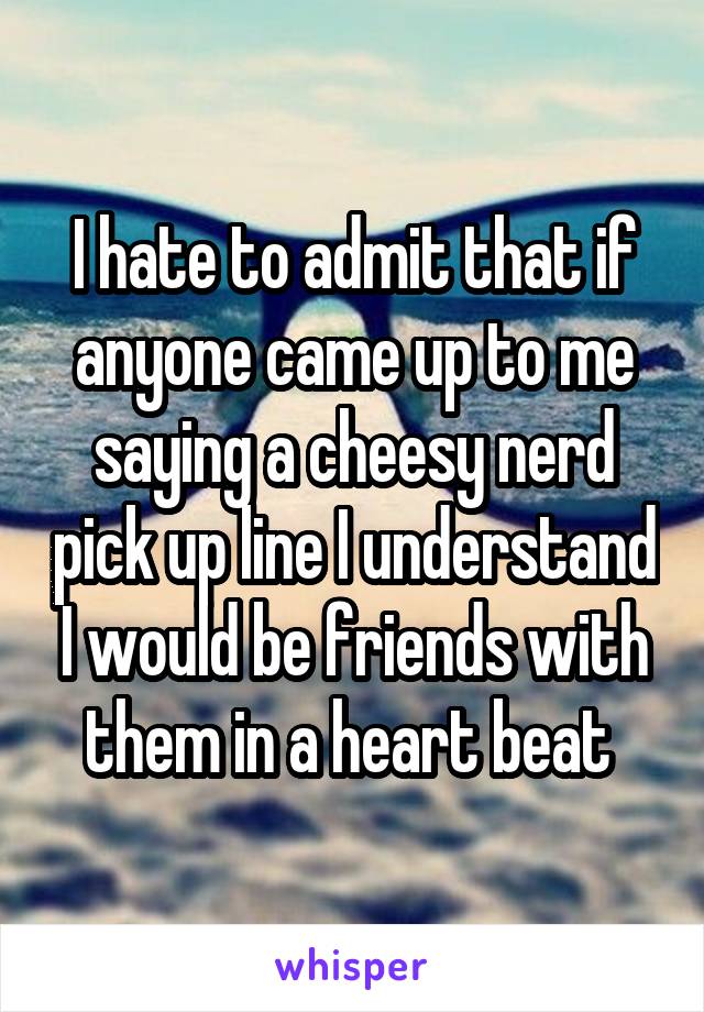 I hate to admit that if anyone came up to me saying a cheesy nerd pick up line I understand I would be friends with them in a heart beat 