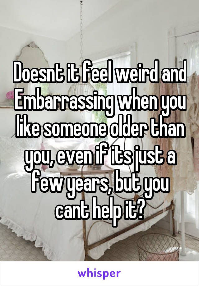 Doesnt it feel weird and Embarrassing when you like someone older than you, even if its just a few years, but you cant help it?