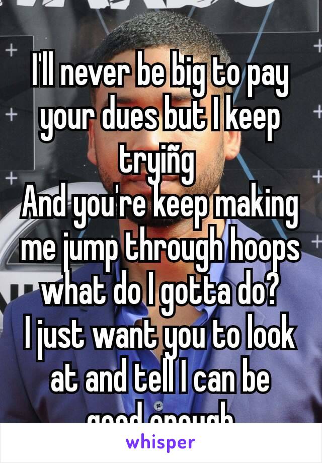 I'll never be big to pay your dues but I keep tryiñg 
And you're keep making me jump through hoops what do I gotta do?
I just want you to look at and tell I can be good enough