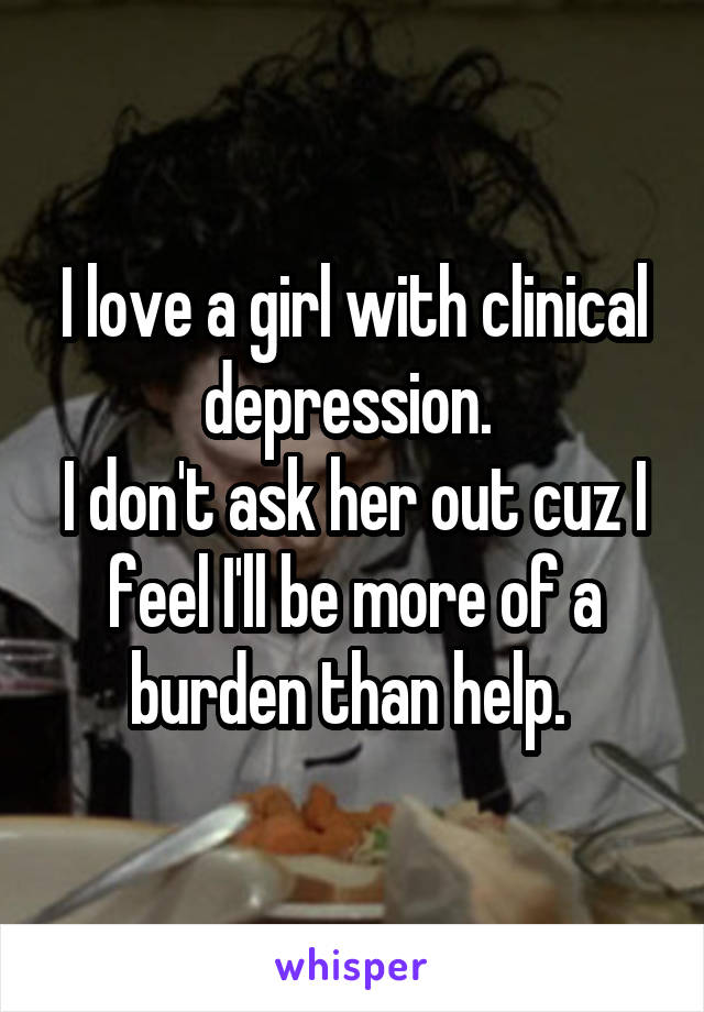 I love a girl with clinical depression. 
I don't ask her out cuz I feel I'll be more of a burden than help. 