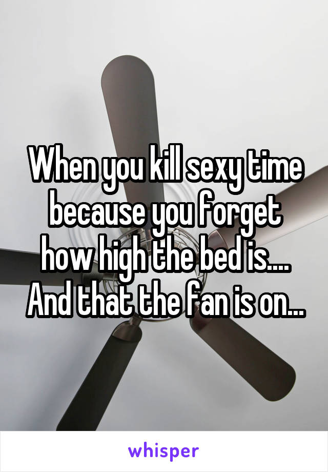 When you kill sexy time because you forget how high the bed is.... And that the fan is on...