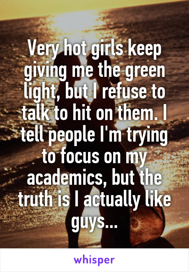 Very hot girls keep giving me the green light, but I refuse to talk to hit on them. I tell people I'm trying to focus on my academics, but the truth is I actually like guys...