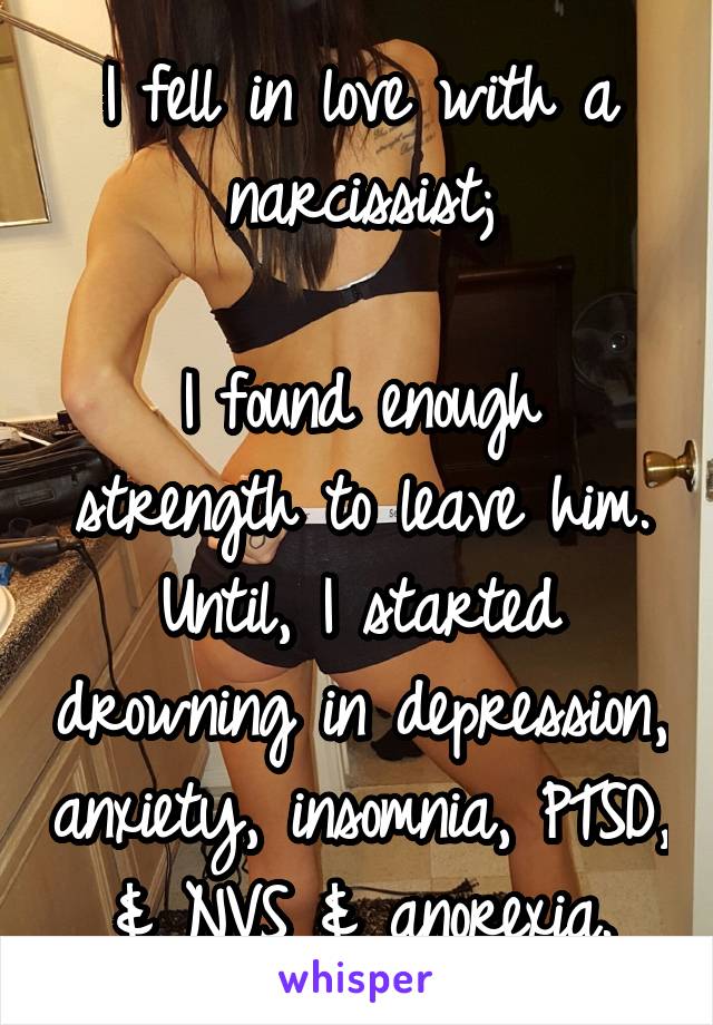 I fell in love with a narcissist;

I found enough strength to leave him. Until, I started drowning in depression, anxiety, insomnia, PTSD, & NVS & anorexia.